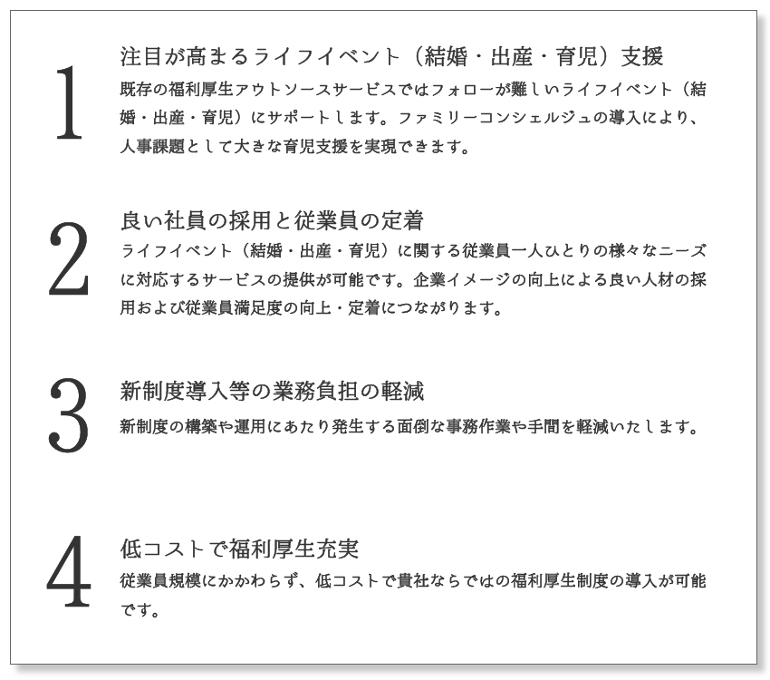 1注目が高まるライフイベント（結婚・出産・育児）支援:既存の福利厚生アウトソースサービスではフォローが難しいライフイベント（結婚・出産・育児）にサポートします。ファミリーコンシェルジュの導入により、人事課題として大きな育児支援を実現できます。2 良い社員の採用と従業員の定着:ライフイベント（結婚・出産・育児）に関する従業員一人ひとりの様々なニーズに対応するサービスの提供が可能です。企業イメージの向上による良い人材の採用および従業員満足度の向上・定着につながります。 3 新制度導入等の業務負担の軽減:新制度の構築や運用にあたり発生する面倒な事務作業や手間を軽減いたします。4 低コストで福利厚生充実:従業員規模にかかわらず、低コストで貴社ならではの福利厚生制度の導入が可能です。