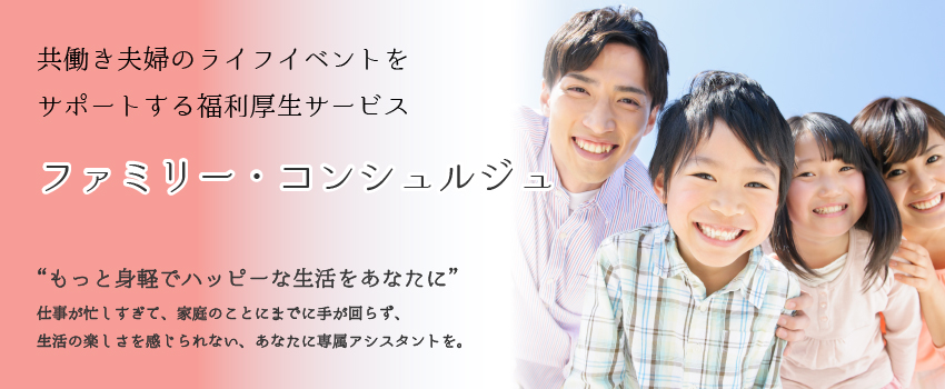 共働き夫婦のライフイベントをサポートする福利厚生サービス　ファミリー・コンシェルジュ:“もっと身軽でハッピーな生活をあなたに”仕事が忙しすぎて、家庭のことにまでに手が回らず、生活の楽しさを感じられない、あなたに専属アシスタントを。